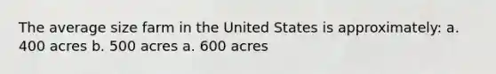 The average size farm in the United States is approximately: a. 400 acres b. 500 acres a. 600 acres