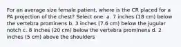 For an average size female patient, where is the CR placed for a PA projection of the chest? Select one: a. 7 inches (18 cm) below the vertebra prominens b. 3 inches (7.6 cm) below the jugular notch c. 8 inches (20 cm) below the vertebra prominens d. 2 inches (5 cm) above the shoulders