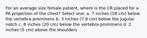 For an average size female patient, where is the CR placed for a PA projection of the chest? Select one: a. 7 inches (18 cm) below the vertebra prominens b. 3 inches (7.6 cm) below the jugular notch c. 8 inches (20 cm) below the vertebra prominens d. 2 inches (5 cm) above the shoulders