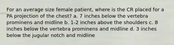 For an average size female patient, where is the CR placed for a PA projection of the chest? a. 7 inches below the vertebra prominens and midline b. 1-2 inches above the shoulders c. 8 inches below the vertebra prominens and midline d. 3 inches below the jugular notch and midline