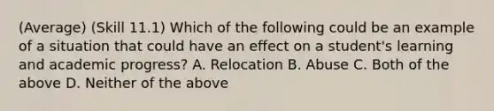 (Average) (Skill 11.1) Which of the following could be an example of a situation that could have an effect on a student's learning and academic progress? A. Relocation B. Abuse C. Both of the above D. Neither of the above