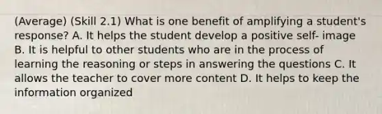 (Average) (Skill 2.1) What is one benefit of amplifying a student's response? A. It helps the student develop a positive self- image B. It is helpful to other students who are in the process of learning the reasoning or steps in answering the questions C. It allows the teacher to cover more content D. It helps to keep the information organized