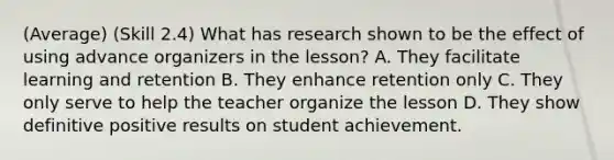 (Average) (Skill 2.4) What has research shown to be the effect of using advance organizers in the lesson? A. They facilitate learning and retention B. They enhance retention only C. They only serve to help the teacher organize the lesson D. They show definitive positive results on student achievement.