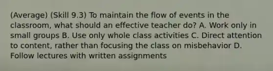 (Average) (Skill 9.3) To maintain the flow of events in the classroom, what should an effective teacher do? A. Work only in small groups B. Use only whole class activities C. Direct attention to content, rather than focusing the class on misbehavior D. Follow lectures with written assignments