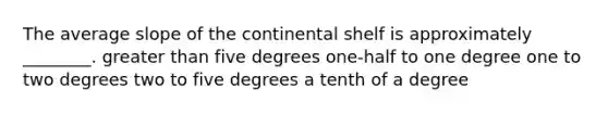 The average slope of the continental shelf is approximately ________. greater than five degrees one-half to one degree one to two degrees two to five degrees a tenth of a degree