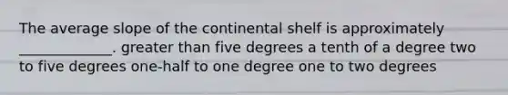 The average slope of the continental shelf is approximately _____________. greater than five degrees a tenth of a degree two to five degrees one-half to one degree one to two degrees