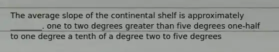 The average slope of the continental shelf is approximately ________. one to two degrees greater than five degrees one-half to one degree a tenth of a degree two to five degrees