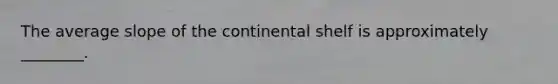 The average slope of the continental shelf is approximately ________.