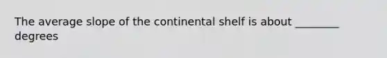 The average slope of the continental shelf is about ________ degrees