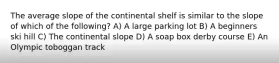 The average slope of the continental shelf is similar to the slope of which of the following? A) A large parking lot B) A beginners ski hill C) The continental slope D) A soap box derby course E) An Olympic toboggan track