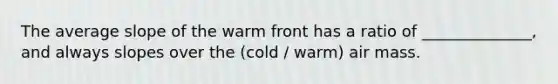 The average slope of the warm front has a ratio of ______________, and always slopes over the (cold / warm) air mass.