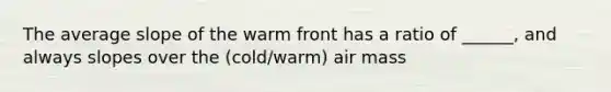 The average slope of the warm front has a ratio of ______, and always slopes over the (cold/warm) air mass