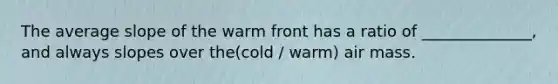 The average slope of the warm front has a ratio of ______________, and always slopes over the(cold / warm) air mass.