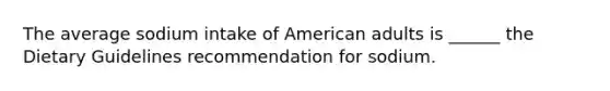 The average sodium intake of American adults is ______ the Dietary Guidelines recommendation for sodium.