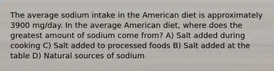 The average sodium intake in the American diet is approximately 3900 mg/day. In the average American diet, where does the greatest amount of sodium come from? A) Salt added during cooking C) Salt added to processed foods B) Salt added at the table D) Natural sources of sodium