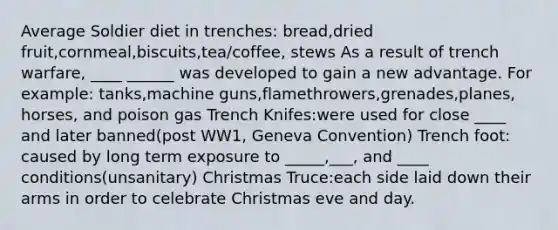 Average Soldier diet in trenches: bread,dried fruit,cornmeal,biscuits,tea/coffee, stews As a result of trench warfare, ____ ______ was developed to gain a new advantage. For example: tanks,machine guns,flamethrowers,grenades,planes, horses, and poison gas Trench Knifes:were used for close ____ and later banned(post WW1, Geneva Convention) Trench foot: caused by long term exposure to _____,___, and ____ conditions(unsanitary) Christmas Truce:each side laid down their arms in order to celebrate Christmas eve and day.