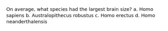 On average, what species had the largest brain size? a. Homo sapiens b. Australopithecus robustus c. Homo erectus d. Homo neanderthalensis