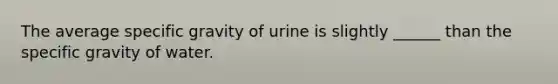 The average specific gravity of urine is slightly ______ than the specific gravity of water.