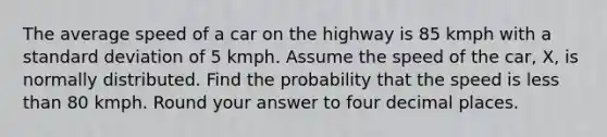 The average speed of a car on the highway is 85 kmph with a standard deviation of 5 kmph. Assume the speed of the car, X, is normally distributed. Find the probability that the speed is less than 80 kmph. Round your answer to four decimal places.