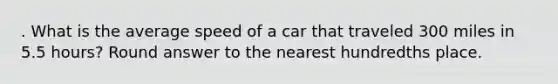 . What is the average speed of a car that traveled 300 miles in 5.5 hours? Round answer to the nearest hundredths place.