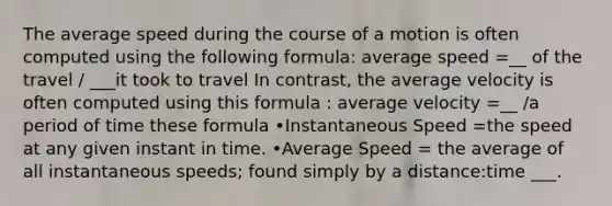 The average speed during the course of a motion is often computed using the following formula: average speed =__ of the travel / ___it took to travel In contrast, the average velocity is often computed using this formula : average velocity =__ /a period of time these formula •Instantaneous Speed =the speed at any given instant in time. •Average Speed = the average of all instantaneous speeds; found simply by a distance:time ___.