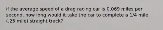 if the average speed of a drag racing car is 0.069 miles per second, how long would it take the car to complete a 1/4 mile (.25 mile) straight track?