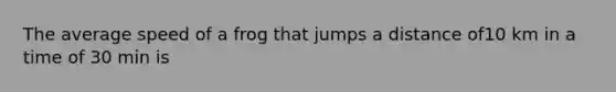 The average speed of a frog that jumps a distance of10 km in a time of 30 min is