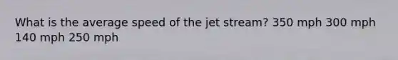 What is the average speed of the jet stream? 350 mph 300 mph 140 mph 250 mph