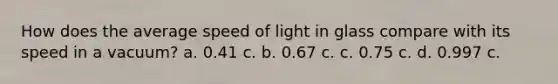 How does the average speed of light in glass compare with its speed in a vacuum? a. 0.41 c. b. 0.67 c. c. 0.75 c. d. 0.997 c.