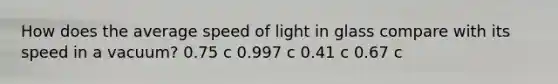 How does the average speed of light in glass compare with its speed in a vacuum? 0.75 c 0.997 c 0.41 c 0.67 c