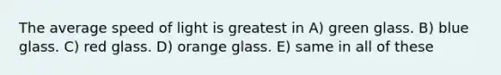 The average speed of light is greatest in A) green glass. B) blue glass. C) red glass. D) orange glass. E) same in all of these