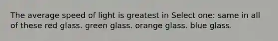 The average speed of light is greatest in Select one: same in all of these red glass. green glass. orange glass. blue glass.