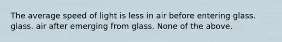 The average speed of light is less in air before entering glass. glass. air after emerging from glass. None of the above.