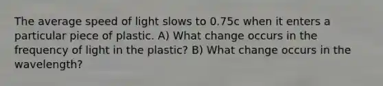 The average speed of light slows to 0.75c when it enters a particular piece of plastic. A) What change occurs in the frequency of light in the plastic? B) What change occurs in the wavelength?