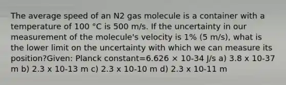 The average speed of an N2 gas molecule is a container with a temperature of 100 °C is 500 m/s. If the uncertainty in our measurement of the molecule's velocity is 1% (5 m/s), what is the lower limit on the uncertainty with which we can measure its position?Given: Planck constant=6.626 × 10-34 J/s a) 3.8 x 10-37 m b) 2.3 x 10-13 m c) 2.3 x 10-10 m d) 2.3 x 10-11 m