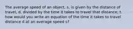 The average speed of an object, s, is given by the distance of travel, d, divided by the time it takes to travel that distance, t. how would you write an equation of the time it takes to travel distance d at an average speed s?