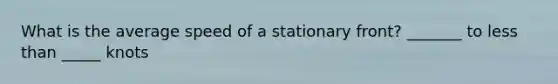 What is the average speed of a stationary front? _______ to less than _____ knots