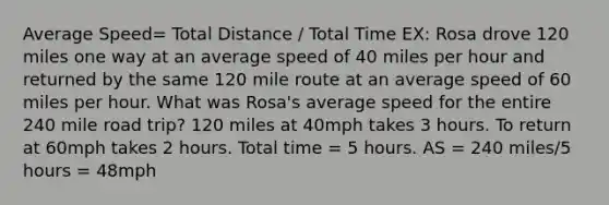 Average Speed= Total Distance / Total Time EX: Rosa drove 120 miles one way at an average speed of 40 miles per hour and returned by the same 120 mile route at an average speed of 60 miles per hour. What was Rosa's average speed for the entire 240 mile road trip? 120 miles at 40mph takes 3 hours. To return at 60mph takes 2 hours. Total time = 5 hours. AS = 240 miles/5 hours = 48mph