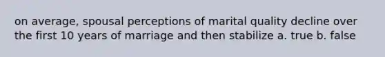 on average, spousal perceptions of marital quality decline over the first 10 years of marriage and then stabilize a. true b. false