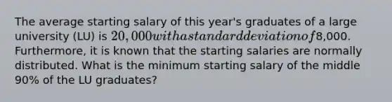 The average starting salary of this year's graduates of a large university (LU) is 20,000 with a standard deviation of8,000. Furthermore, it is known that the starting salaries are normally distributed. What is the minimum starting salary of the middle 90% of the LU graduates?