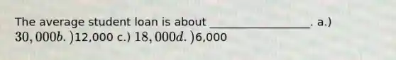 The average student loan is about __________________. a.) 30,000 b.)12,000 c.) 18,000 d.)6,000