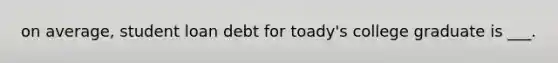 on average, student loan debt for toady's college graduate is ___.