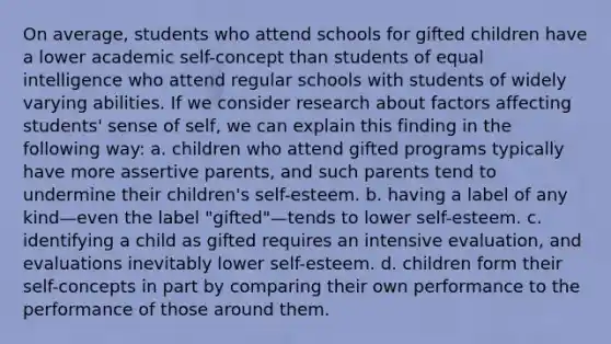 On average, students who attend schools for gifted children have a lower academic self-concept than students of equal intelligence who attend regular schools with students of widely varying abilities. If we consider research about factors affecting students' sense of self, we can explain this finding in the following way: a. children who attend gifted programs typically have more assertive parents, and such parents tend to undermine their children's self-esteem. b. having a label of any kind—even the label "gifted"—tends to lower self-esteem. c. identifying a child as gifted requires an intensive evaluation, and evaluations inevitably lower self-esteem. d. children form their self-concepts in part by comparing their own performance to the performance of those around them.