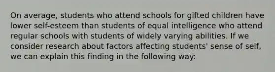 On average, students who attend schools for gifted children have lower self-esteem than students of equal intelligence who attend regular schools with students of widely varying abilities. If we consider research about factors affecting students' sense of self, we can explain this finding in the following way: