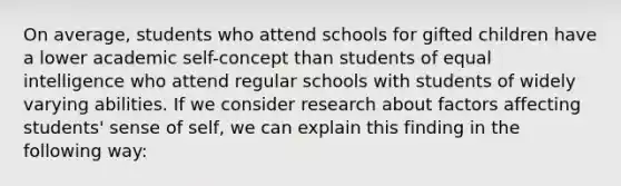 On average, students who attend schools for gifted children have a lower academic self-concept than students of equal intelligence who attend regular schools with students of widely varying abilities. If we consider research about factors affecting students' sense of self, we can explain this finding in the following way: