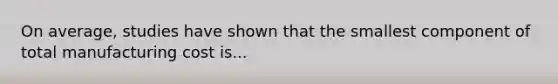 On average, studies have shown that the smallest component of total manufacturing cost is...