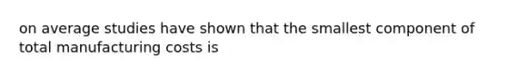 on average studies have shown that the smallest component of total manufacturing costs is