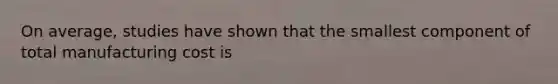 On average, studies have shown that the smallest component of total manufacturing cost is