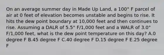 On an average summer day in Made Up Land, a 100° F parcel of air at 0 feet of elevation becomes unstable and begins to rise. It hits the dew point boundary at 10,000 feet and then continues to rise. Assuming a DALR of 5.5° F/1,000 feet and a WALR of 3.0° F/1,000 feet, what is the dew point temperature on this day? A.0 degree F B.45 degree F C.40 degree F D.15 degree F E.25 degree F