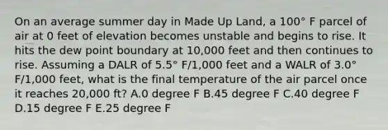 On an average summer day in Made Up Land, a 100° F parcel of air at 0 feet of elevation becomes unstable and begins to rise. It hits the dew point boundary at 10,000 feet and then continues to rise. Assuming a DALR of 5.5° F/1,000 feet and a WALR of 3.0° F/1,000 feet, what is the final temperature of the air parcel once it reaches 20,000 ft? A.0 degree F B.45 degree F C.40 degree F D.15 degree F E.25 degree F